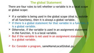 The global Statement
There are four rules to tell whether a variable is in a local scope
or global scope:
 If a variable is being used in the global scope (that is, outside
of all functions), then it is always a global variable.
 If there is a global statement for that variable in a function, it
is a global variable.
 Otherwise, if the variable is used in an assignment statement
in the function, it is a local variable.
 But if the variable is not used in an assignment statement, it
is a global variable.
 Ex: Consider a program, sameNameLocalGlobal.py::
 