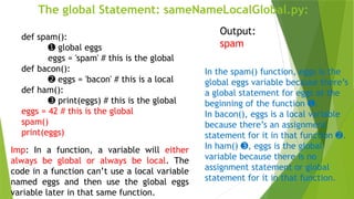 The global Statement: sameNameLocalGlobal.py:
def spam():
➊ global eggs
eggs = 'spam' # this is the global
def bacon():
➋ eggs = 'bacon' # this is a local
def ham():
➌ print(eggs) # this is the global
eggs = 42 # this is the global
spam()
print(eggs)
Output:
spam
In the spam() function, eggs is the
global eggs variable because there’s
a global statement for eggs at the
beginning of the function .
➊
In bacon(), eggs is a local variable
because there’s an assignment
statement for it in that function .
➋
In ham() , eggs is the global
➌
variable because there is no
assignment statement or global
statement for it in that function.
Imp: In a function, a variable will either
always be global or always be local. The
code in a function can’t use a local variable
named eggs and then use the global eggs
variable later in that same function.
 