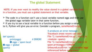 The global Statement
NOTE: If you ever want to modify the value stored in a global variable from
in a function, you must use a global statement on that variable.
 The code in a function can’t use a local variable named eggs and then use
the global eggs variable later in that same function.
 If you try to use a local variable in a function before you assign a value
to it, Python will give you an error. Consider a program, sameNameError.py:
def spam():
print(eggs) # ERROR!
➊ eggs = 'spam local'
➋ eggs = 'global'
spam()
it produces an error message:
Traceback (most recent call last):
File "C:/sameNameError.py", line 6, in
<module> spam()
File "C:/sameNameError.py", line 2, in
spam print(eggs) # ERROR!
UnboundLocalError: local variable 'eggs'
referenced before assignment
 