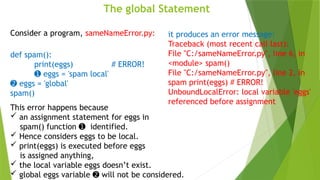 The global Statement
Consider a program, sameNameError.py:
def spam():
print(eggs) # ERROR!
➊ eggs = 'spam local'
➋ eggs = 'global'
spam()
it produces an error message:
Traceback (most recent call last):
File "C:/sameNameError.py", line 6, in
<module> spam()
File "C:/sameNameError.py", line 2, in
spam print(eggs) # ERROR!
UnboundLocalError: local variable 'eggs'
referenced before assignment
This error happens because
 an assignment statement for eggs in
spam() function identified.
➊
 Hence considers eggs to be local.
 print(eggs) is executed before eggs
is assigned anything,
 the local variable eggs doesn’t exist.
 global eggs variable will not be considered.
➋
 