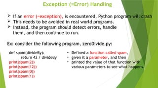 Exception (=Error) Handling
 If an error (=exception), is encountered, Python program will crash
 This needs to be avoided in real world programs.
 Instead, the program should detect errors, handle
them, and then continue to run.
Ex: consider the following program, zeroDivide.py:
def spam(divideBy):
return 42 / divideBy
print(spam(2))
print(spam(12))
print(spam(0))
print(spam(1))
• Defined a function called spam,
• given it a parameter, and then
• printed the value of that function with
various parameters to see what happens.
 