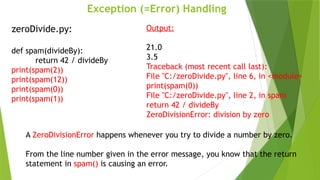 Exception (=Error) Handling
zeroDivide.py:
def spam(divideBy):
return 42 / divideBy
print(spam(2))
print(spam(12))
print(spam(0))
print(spam(1))
Output:
21.0
3.5
Traceback (most recent call last):
File "C:/zeroDivide.py", line 6, in <module>
print(spam(0))
File "C:/zeroDivide.py", line 2, in spam
return 42 / divideBy
ZeroDivisionError: division by zero
A ZeroDivisionError happens whenever you try to divide a number by zero.
From the line number given in the error message, you know that the return
statement in spam() is causing an error.
 