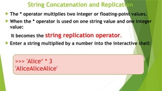 String Concatenation and Replication
 The * operator multiplies two integer or floating-point values.
 When the * operator is used on one string value and one integer
value:
It becomes the string replication operator.
 Enter a string multiplied by a number into the interactive shell:
>>> 'Alice‘ * 3
'AliceAliceAlice'
 