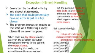 Exception (=Error) Handling
 Errors can be handled with try
and except statements.
 The code that could potentially
have an error is put in a try
clause.
 The program execution moves to
the start of a following except
clause if an error happens.
put the previous divide-by-
zero code in a try clause
and have an except clause
contain code to handle
what happens when this
error occurs.
def spam(divideBy):
try:
return 42 / divideBy
except ZeroDivisionError:
print('Error: Invalid argument.')
print(spam(2))
print(spam(12))
print(spam(0))
print(spam(1))
When code in a try clause causes
an error, the program execution
immediately moves to the code in
the except clause.
After running that code, the
execution continues as normal.
 