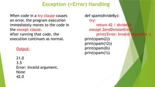 Exception (=Error) Handling
def spam(divideBy):
try:
return 42 / divideBy
except ZeroDivisionError:
print('Error: Invalid argument.')
print(spam(2))
print(spam(12))
print(spam(0))
print(spam(1))
When code in a try clause causes
an error, the program execution
immediately moves to the code in
the except clause.
After running that code, the
execution continues as normal.
Output:
21.0
3.5
Error: Invalid argument.
None
42.0
 