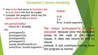 Exception (=Error) Handling
def spam(divideBy):
return 42 / divideBy
try:
print(spam(2))
print(spam(12))
print(spam(0))
print(spam(1))
except ZeroDivisionError:
print('Error: Invalid argument.')
 Any errors that occur in function calls
in a try block will also be caught.
 Consider the program: which has the
spam() calls in the try block:
Output:
21.0
3.5
Error: Invalid argument.
The reason print(spam(1)) is never
executed: because once the execution
jumps to the code in the except
clause, it does not return to the try
clause.
Instead, it just continues moving down
the program as normal.
 