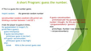 A short Program: guess the number.
# This is a guess the number game.
import random #to generate random number
secretnumber=random.randint(1,20) print('i am
thinking a number between 1 and 20 ')
# Ask the player to guess 6 times.
for guessestaken in range(1,7):
print('Take a guess')
guess=int(input())
if guess<secretnumber:
print('your guess is too low')
elif guess> secretnumber:
print('your guess is too high')
else:
break #this is the correct guess case
if guess==secretnumber:
print('Good job! You guessed the secret
number i thought. for this you have taken
'+str(guessestaken)+' guesses')
else:
print('Nope. Number i was thinking of was
' + str(secretnumber))
 