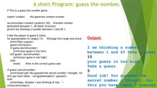 A short Program: guess the number.
Output:
I am thinking a number
between 1 and 20 Take a guess
10
your guess is too high
Take a guess
5
Good job! You guessed the
secret number i thought. for
this you have taken 2 guesses
i
# This is a guess the number game.
import random #to generate random number
secretnumber=random.randint(1,20) #random nember
generated between 1, 20 (both inclusive)
print('i am thinking a number between 1 and 20 ')
# Ask the player to guess 6 times.
for guessestaken in range(1,7): #Change this range and check
print('Take a guess')
guess=int(input())
if guess<secretnumber:
print('your guess is too low')
elif guess> secretnumber:
print('your guess is too high')
else:
break #this is the correct guess case
if guess==secretnumber:
print('Good job! You guessed the secret number i thought. for
this you have taken '+str(guessestaken)+' guesses')
else:
print('Nope. Number i was thinking of was ' +
str(secretnumber))
 