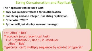 String Concatenation and Replication
The * operator can be used with
 only two numeric values : for multiplication
 one string and one integer : for string replication.
 Otherwise:???????
 Python will just display an error message:
>>> 'Alice' * 'Bob'
Traceback (most recent call last):
File "<pyshell#2>", line 1, in <module>
'Alice' * 'Bob'
TypeError: can't multiply sequence by non-int of type 'str'
 