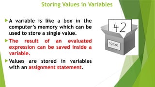 Storing Values in Variables
 A variable is like a box in the
computer’s memory which can be
used to store a single value.
 The result of an evaluated
expression can be saved inside a
variable.
 Values are stored in variables
with an assignment statement.
 