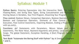 Syllabus: Module 1
Python Basics: Entering Expressions into the Interactive Shell, The Integer,
Floating-Point, and String Data Types, String Concatenation and Replication,
Storing Values in Variables, Your First Program, Dissecting Your Program
Flow control: Boolean Values, Comparison Operators, Boolean Operators, Mixing
Boolean and Comparison Operators, Elements of Flow Control, Program
Execution, Flow Control Statements, Importing Modules, Ending a Program Early
with sys.exit(),
Functions: def Statements with Parameters, Return Values and return
Statements, The None Value, Keyword Arguments and print(), Local and Global
Scope, The global Statement, Exception Handling, A Short Program: Guess the
Number
Text Book-”Automate the Boring Stuff with Python” by Al Sweigart :Chapters
1 and 2.
 