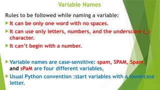 Variable Names
Rules to be followed while naming a variable:
 It can be only one word with no spaces.
 It can use only letters, numbers, and the underscore (_)
character.
 It can’t begin with a number.
 Variable names are case-sensitive: spam, SPAM, Spam,
and sPaM are four different variables.
 Usual Python convention :start variables with a lowercase
letter.
 