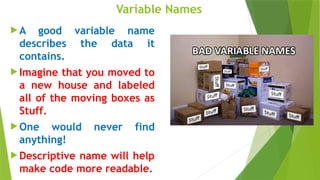 Variable Names
 A good variable name
describes the data it
contains.
 Imagine that you moved to
a new house and labeled
all of the moving boxes as
Stuff.
 One would never find
anything!
 Descriptive name will help
make code more readable.
 