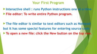 Your First Program
 Interactive shell : runs Python instructions one at a time
 File editor: To write entire Python program.
 The file editor is similar to text editors such as Notepad
but it has some special features for entering source code.
 To open a new file: click the New button on the top row.
 