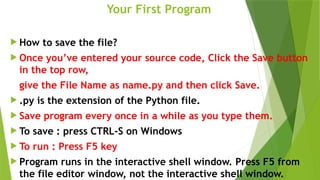 Your First Program
 How to save the file?
 Once you’ve entered your source code, Click the Save button
in the top row,
give the File Name as name.py and then click Save.
 .py is the extension of the Python file.
 Save program every once in a while as you type them.
 To save : press CTRL-S on Windows
 To run : Press F5 key
 Program runs in the interactive shell window. Press F5 from
the file editor window, not the interactive shell window.
 