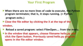 Your First Program
 When there are no more lines of code to execute, the Python
program terminates; that is, it stops running. (= Python
program exits.)
 Close the file editor by clicking the X at the top of the
window.
 Reload a saved program: select File Open... from the menu.
▸
 In the window that appears, choose filename hello.py and
click the Open button. Previously saved hello.py program
opens in the file editor window.
 