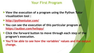 Your First Program
 View the execution of a program using the Python Tutor
visualization tool :
 http://pythontutor.com/
 You can see the execution of this particular program at
https://autbor.com/hellopy/
 Click the forward button to move through each step of the
program’s execution.
 You’ll be able to see how the variables’ values and the output
change.
 
