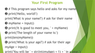 Your First Program
➊ # This program says hello and asks for my name.
➋ print('Hello, world!')
print('What is your name?') # ask for their name
➌ myName = input()
➍ print('It is good to meet you, ' + myName)
➎ print('The length of your name is:')
print(len(myName))
➏ print('What is your age?') # ask for their age
myAge = input()
print('You will be ' + str(int(myAge) + 1) + ' in a year.')
 