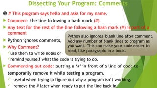 Dissecting Your Program: Comments
➊ # This program says hello and asks for my name.
 Comment: the line following a hash mark (#)
 Any text for the rest of the line following a hash mark (#) is part of a
comment
 Python ignores comments,
 Why Comment?
use them to write notes or
remind yourself what the code is trying to do.
 Commenting out code: putting a ‘#’ in front of a line of code to
temporarily remove it while testing a program.
 useful when trying to figure out why a program isn’t working.
 remove the # later when ready to put the line back in.
Python also ignores blank line after comment.
Add any number of blank lines to program as
you want. This can make your code easier to
read, like paragraphs in a book.
 