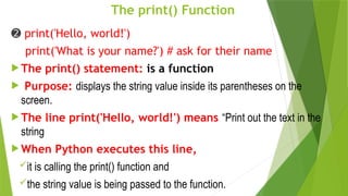 The print() Function
➋ print('Hello, world!')
print('What is your name?') # ask for their name
 The print() statement: is a function
 Purpose: displays the string value inside its parentheses on the
screen.
 The line print('Hello, world!') means “Print out the text in the
string
 When Python executes this line,
it is calling the print() function and
the string value is being passed to the function.
 
