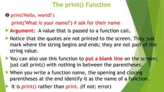The print() Function
➋ print('Hello, world!')
print('What is your name?') # ask for their name
 Argument: A value that is passed to a function call.
 Notice that the quotes are not printed to the screen. They just
mark where the string begins and ends; they are not part of the
string value.
 You can also use this function to put a blank line on the screen;
just call print() with nothing in between the parentheses.
 When you write a function name, the opening and closing
parentheses at the end identify it as the name of a function.
 It is print() rather than print. (If not: error)
 