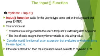 The input() Function
➌ myName = input()
 input() function waits for the user to type some text on the keyboard and
press ENTER.
 This function call
 evaluates to a string equal to the user’s text(user’s text=string data type) and
 The line of code assigns the myName variable to this string value.
 Consider input() function call as an expression that evaluates to whatever string
the user typed in.
 If the user entered 'Al', then the expression would evaluate to myName = 'Al'.
 