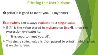 Printing the User’s Name
➍ print('It is good to meet you, ' + myName)
Expressions can always evaluate to a single value.
 If 'Al' is the value stored in myName on line , then this
➌
expression evaluates to:
 'It is good to meet you, Al'.
 This single string value is then passed to print(), which prints
it on the screen.
 