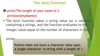 The len() Function
➎ print('The length of your name is:')
print(len(myName))
 The len() function takes a string value (or a variable
containing a string), and the function evaluates to the
integer value equal to the number of characters in that
string
Python does not have a character data type,
a single character =a string with a length of 1.
 