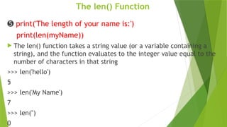 The len() Function
➎ print('The length of your name is:')
print(len(myName))
 The len() function takes a string value (or a variable containing a
string), and the function evaluates to the integer value equal to the
number of characters in that string
>>> len('hello')
5
>>> len('My Name')
7
>>> len('')
0
 
