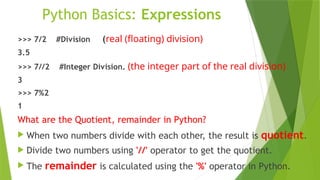 Python Basics: Expressions
>>> 7/2 #Division (real (floating) division)
3.5
>>> 7//2 #Integer Division. (the integer part of the real division)
3
>>> 7%2
1
What are the Quotient, remainder in Python?
 When two numbers divide with each other, the result is quotient.
 Divide two numbers using '//' operator to get the quotient.
 The remainder is calculated using the '%' operator in Python.
 