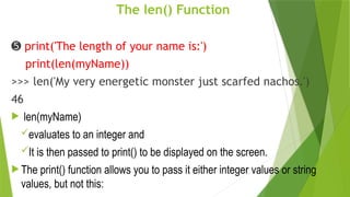 The len() Function
➎ print('The length of your name is:')
print(len(myName))
>>> len('My very energetic monster just scarfed nachos.')
46
 len(myName)
evaluates to an integer and
It is then passed to print() to be displayed on the screen.
 The print() function allows you to pass it either integer values or string
values, but not this:
 