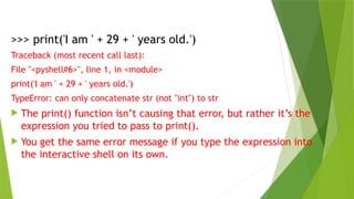>>> print('I am ' + 29 + ' years old.')
Traceback (most recent call last):
File "<pyshell#6>", line 1, in <module>
print('I am ' + 29 + ' years old.')
TypeError: can only concatenate str (not "int") to str
 The print() function isn’t causing that error, but rather it’s the
expression you tried to pass to print().
 You get the same error message if you type the expression into
the interactive shell on its own.
 