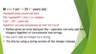 ➎ >>> 'I am ' + 29 + ' years old.'
Traceback (most recent call last):
File "<pyshell#7>", line 1, in <module>
'I am ' + 29 + ' years old.'
TypeError: can only concatenate str (not "int") to str
 Python gives an error because the + operator can only add two
integers together or concatenate two strings.
 You can’t add an integer to a string.
 Fix this by using a string version of the integer instead.
 