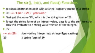 The str(), int(), and float() Functions
 To concatenate an integer with a string, convert integer into string
 Ex: >>> 'I am ' + 29 + ' years old.‘
 First get the value '29', which is the string form of 29.
 To get the string form of an integer value, pass it to the str() function.
This will evaluate to a string value version of the integer.
 Ex:
>>> str(29) #converting integer into string(=Type casting)
'29‘ # string form of 29
 