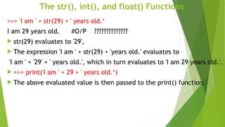 The str(), int(), and float() Functions
>>> 'I am ' + str(29) + ' years old.‘
I am 29 years old. #O/P ??????????????
 str(29) evaluates to '29',
 The expression 'I am ' + str(29) + 'years old.' evaluates to
'I am ' + '29' + ' years old.', which in turn evaluates to 'I am 29 years old.'.
 >>> print('I am ' + 29 + ' years old.‘)
 The above evaluated value is then passed to the print() function.
 