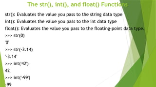 The str(), int(), and float() Functions
str(): Evaluates the value you pass to the string data type
int(): Evaluates the value you pass to the int data type
float(): Evaluates the value you pass to the floating-point data type.
>>> str(0)
'0'
>>> str(-3.14)
'-3.14'
>>> int('42')
42
>>> int('-99')
-99
 