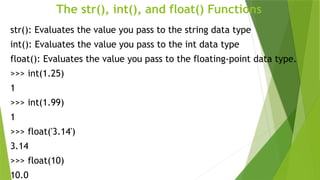 The str(), int(), and float() Functions
str(): Evaluates the value you pass to the string data type
int(): Evaluates the value you pass to the int data type
float(): Evaluates the value you pass to the floating-point data type.
>>> int(1.25)
1
>>> int(1.99)
1
>>> float('3.14')
3.14
>>> float(10)
10.0
 
