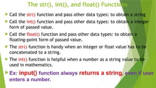 The str(), int(), and float() Functions
 Call the str() function and pass other data types: to obtain a string
 Call the int() function and pass other data types: to obtain a integer
form of passed value.
 Call the float() function and pass other data types: to obtain a
floating-point form of passed value.
 The str() function is handy when an integer or float value has to be
concatenated to a string.
 The int() function is helpful when a number as a string value to be
used in mathematics.
 Ex: input() function always returns a string, even if user
enters a number.
 