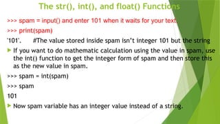 The str(), int(), and float() Functions
>>> spam = input() and enter 101 when it waits for your text.
>>> print(spam)
'101'. #The value stored inside spam isn’t integer 101 but the string
 If you want to do mathematic calculation using the value in spam, use
the int() function to get the integer form of spam and then store this
as the new value in spam.
>>> spam = int(spam)
>>> spam
101
 Now spam variable has an integer value instead of a string.
 