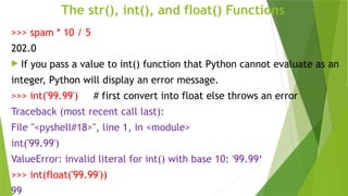 The str(), int(), and float() Functions
>>> spam * 10 / 5
202.0
 If you pass a value to int() function that Python cannot evaluate as an
integer, Python will display an error message.
>>> int('99.99') # first convert into float else throws an error
Traceback (most recent call last):
File "<pyshell#18>", line 1, in <module>
int('99.99')
ValueError: invalid literal for int() with base 10: '99.99‘
>>> int(float('99.99'))
99
 