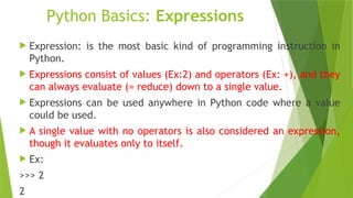Python Basics: Expressions
 Expression: is the most basic kind of programming instruction in
Python.
 Expressions consist of values (Ex:2) and operators (Ex: +), and they
can always evaluate (= reduce) down to a single value.
 Expressions can be used anywhere in Python code where a value
could be used.
 A single value with no operators is also considered an expression,
though it evaluates only to itself.
 Ex:
>>> 2
2
 