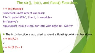 The str(), int(), and float() Functions
>>> int('twelve')
Traceback (most recent call last):
File "<pyshell#19>", line 1, in <module>
int('twelve')
ValueError: invalid literal for int() with base 10: 'twelve‘
 The int() function is also used to round a floating-point number down.
>>> int(7.7)
7
>>> int(7.7) + 1
8
 