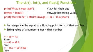 The str(), int(), and float() Functions
print('What is your age?') # ask for their age
myAge = input() #myAge has string value.
print('You will be ' + str(int(myAge) + 1) + ' in a year.')
 An integer can be equal to a floating point form of that number.
 String value of a number is not = that number
>>> 42 == '42'
False
>>> 42 == 42.0
True
>>> 42.0 == 0042.000
True
 