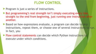 FLOW CONTROL
 Program is just a series of instructions.
 But programming’s real strength isn’t simply executing every line,
straight to the end from beginning, just running one instruction after
another.
 Based on how expressions evaluate, a program can decide to skip
instructions, repeat them, or choose one of several instructions to run.
In fact, you
 Flow control statements can decide which Python instructions to
execute under which conditions.
 