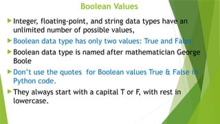 Boolean Values
 Integer, floating-point, and string data types have an
unlimited number of possible values,
 Boolean data type has only two values: True and False.
 Boolean data type is named after mathematician George
Boole
 Don’t use the quotes for Boolean values True & False in
Python code.
 They always start with a capital T or F, with rest in
lowercase.
 