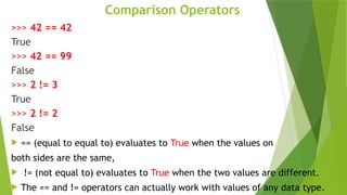 Comparison Operators
>>> 42 == 42
True
>>> 42 == 99
False
>>> 2 != 3
True
>>> 2 != 2
False
 == (equal to equal to) evaluates to True when the values on
both sides are the same,
 != (not equal to) evaluates to True when the two values are different.
 The == and != operators can actually work with values of any data type.
 