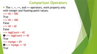 Comparison Operators
 The <, >, <=, and >= operators, work properly only
with integer and floating-point values.
>>> 42 < 100
True
>>> 42 > 100
False
>>> 42 < 42
False
>>> eggCount = 42
➊ >>> eggCount <= 42
True
>>> myAge = 29
➋ >>> myAge >= 10
True
 