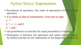 Python Basics: Expressions
 Precedence of operators: The order of operations of Python math
operators
 It is similar to that of mathematics. From left to right
1. **
2. *, /, //, and %
3. + and -
 Use parentheses to override the usual precedence if needed.
 Whitespace in between the operators and values doesn’t matter
for Python (except for the indentation at the beginning of the line)
 