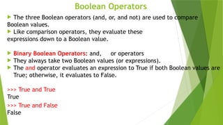 Boolean Operators
 The three Boolean operators (and, or, and not) are used to compare
Boolean values.
 Like comparison operators, they evaluate these
expressions down to a Boolean value.
 Binary Boolean Operators: and, or operators
 They always take two Boolean values (or expressions).
 The and operator evaluates an expression to True if both Boolean values are
True; otherwise, it evaluates to False.
>>> True and True
True
>>> True and False
False
 