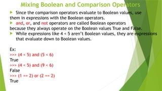 Mixing Boolean and Comparison Operators
 Since the comparison operators evaluate to Boolean values, use
them in expressions with the Boolean operators.
 and, or, and not operators are called Boolean operators
because they always operate on the Boolean values True and False.
 While expressions like 4 < 5 aren’t Boolean values, they are expressions
that evaluate down to Boolean values.
Ex:
>>> (4 < 5) and (5 < 6)
True
>>> (4 < 5) and (9 < 6)
False
>>> (1 == 2) or (2 == 2)
True
 